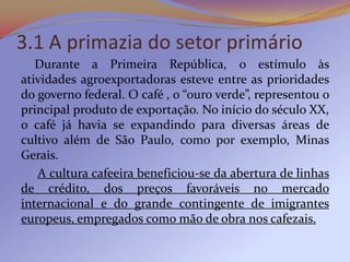 3.1 A primazia do setor primário
   Durante a Primeira República, o estímulo às
atividades agroexportadoras esteve entre as prioridades
do governo federal. O café , o “ouro verde”, representou o
principal produto de exportação. No início do século XX,
o café já havia se expandindo para diversas áreas de
cultivo além de São Paulo, como por exemplo, Minas
Gerais.
   A cultura cafeeira beneficiou-se da abertura de linhas
de crédito, dos preços favoráveis no mercado
internacional e do grande contingente de imigrantes
europeus, empregados como mão de obra nos cafezais.
 