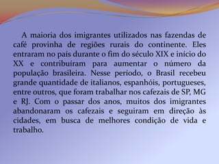 A maioria dos imigrantes utilizados nas fazendas de
café provinha de regiões rurais do continente. Eles
entraram no país durante o fim do século XIX e início do
XX e contribuíram para aumentar o número da
população brasileira. Nesse período, o Brasil recebeu
grande quantidade de italianos, espanhóis, portugueses,
entre outros, que foram trabalhar nos cafezais de SP, MG
e RJ. Com o passar dos anos, muitos dos imigrantes
abandonaram os cafezais e seguiram em direção às
cidades, em busca de melhores condição de vida e
trabalho.
 