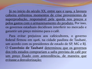 Já no início do século XX, entre 1901 e 1909, a lavoura
cafeeira enfrentou momentos de crise provenientes da
superprodução, responsável pela queda nos preços e
pelos gastos com o armazenamento do produto. Por isso,
os governos estaduais decidiram interferir no mercado e
garantir um preço mínimo para o café.
   Para evitar prejuízos aos cafeicultores, o governo
federal firmou em 1906, na cidade paulista de Taubaté,
um acordo com os presidentes de estado de SP, MG e RJ.
O Convênio de Taubaté determinou que os governos
dos três estados comprariam a safra prevista de café por
um preço fixado com antecedência, de maneira que
evitasse a desvalorização;
 