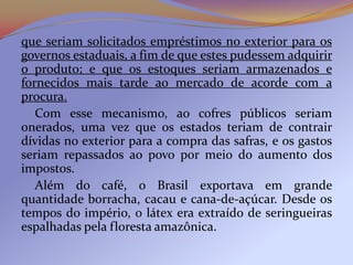 que seriam solicitados empréstimos no exterior para os
governos estaduais, a fim de que estes pudessem adquirir
o produto; e que os estoques seriam armazenados e
fornecidos mais tarde ao mercado de acorde com a
procura.
   Com esse mecanismo, ao cofres públicos seriam
onerados, uma vez que os estados teriam de contrair
dívidas no exterior para a compra das safras, e os gastos
seriam repassados ao povo por meio do aumento dos
impostos.
   Além do café, o Brasil exportava em grande
quantidade borracha, cacau e cana-de-açúcar. Desde os
tempos do império, o látex era extraído de seringueiras
espalhadas pela floresta amazônica.
 