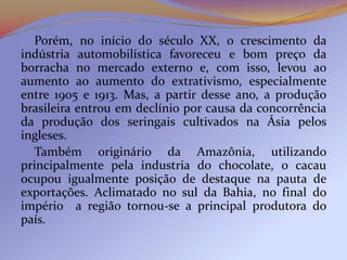 Porém, no início do século XX, o crescimento da
indústria automobilística favoreceu e bom preço da
borracha no mercado externo e, com isso, levou ao
aumento ao aumento do extrativismo, especialmente
entre 1905 e 1913. Mas, a partir desse ano, a produção
brasileira entrou em declínio por causa da concorrência
da produção dos seringais cultivados na Ásia pelos
ingleses.
  Também originário da Amazônia, utilizando
principalmente pela industria do chocolate, o cacau
ocupou igualmente posição de destaque na pauta de
exportações. Aclimatado no sul da Bahia, no final do
império a região tornou-se a principal produtora do
país.
 