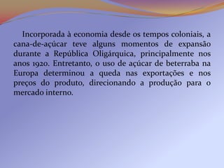Incorporada à economia desde os tempos coloniais, a
cana-de-açúcar teve alguns momentos de expansão
durante a República Oligárquica, principalmente nos
anos 1920. Entretanto, o uso de açúcar de beterraba na
Europa determinou a queda nas exportações e nos
preços do produto, direcionando a produção para o
mercado interno.
 