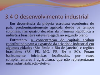 3.4 O desenvolvimento industrial
   Em decorrência da própria estrutura econômica do
país, predominantemente agrícola desde os tempos
coloniais, nas quatro décadas da Primeira República a
indústria brasileira esteve relegada ao segundo plano.
   Entretanto, a concentração de capitais acabou
contribuindo para a expansão da atividade industrial em
algumas cidades (São Paulo e Rio de Janeiro) e regiões
brasileiras (RS, PE, MG, PR, BA e SC). Foram
basicamente iniciativas localizadas, por vezes
complementares à agricultura, que não representaram
uma industrialização efetiva.
 