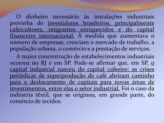 O dinheiro necessário às instalações industriais
provinha de investidores brasileiros, principalmente
cafeicultores, imigrantes enriquecidos e do capital
financeiro internacional. À medida que aumentava o
número de empresas, cresciam o mercado de trabalho, a
população urbana, o comércio e a prestação de serviços.
   A maior concentração de estabelecimentos industriais
ocorreu no RJ e em SP. Pode-se afirmar que, em SP, o
capital industrial nasceu do capital cafeeiro: as crises
periódicas de superprodução de café abriram caminho
para o deslocamento de capitais para novas áreas de
investimentos, entre elas o setor industrial. Foi o caso da
indústria têxtil, que se originou, em grande parte, do
comércio de tecidos.
 