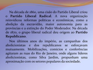 Na década de 1860, uma cisão do Partido Liberal criou
o Partido Liberal Radical. A nova organização
reinvidicou reformas políticas e econômicas, como a
abolição da escravidão, maior autonomia para as
províncias e a extinção do Poder Moderador. Na década
de 1870, o grupo liberal radical deu origem ao Partido
Republicano.
   Nos últimos anos do império, as campanhas dos
abolicionistas e dos republicanos se esforçavam
mutuamente. Mobilizações, comícios e conferências
agitaram as ruas do Rio de Janeiro, onde alguns líderes
abolicionistas, como Silva Jardim, propunham uma
aproximação com os setores populares da sociedade.
 