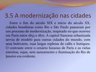3.5 A modernização nas cidades
   Entre o fim do século XIX e início do século XX,
cidades brasileiras como Rio e São Paulo passaram por
um processo de modernização, inspirado no que ocorreu
em Paris entre 1853 e 1870. A capital francesa urbanizada
servia de modelo para outras cidades do mundo, com
seus bulevares, ruas largas repletas de cafés e butiques.
O contraste entre o cenário luxuoso de Paris e as vielas
estreitas, sujas, sem saneamento e iluminação do Rio de
Janeiro era evidente.
 