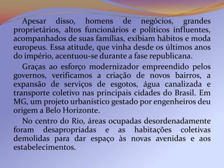 Apesar disso, homens de negócios, grandes
proprietários, altos funcionários e políticos influentes,
acompanhados de suas famílias, exibiam hábitos e moda
europeus. Essa atitude, que vinha desde os últimos anos
do império, acentuou-se durante a fase republicana.
   Graças ao esforço modernizador empreendido pelos
governos, verificamos a criação de novos bairros, a
expansão de serviços de esgotos, água canalizada e
transporte coletivo nas principais cidades do Brasil. Em
MG, um projeto urbanístico gestado por engenheiros deu
origem a Belo Horizonte.
   No centro do Rio, áreas ocupadas desordenadamente
foram desapropriadas e as habitações coletivas
demolidas para dar espaço às novas avenidas e aos
estabelecimentos.
 