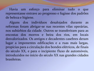 Havia um esforço para eliminar tudo o que
representasse entrave ao progresso e fugisse dos padrões
de beleza e higiene.
   Alguns dos indivíduos desalojados durante as
reformas foram abrigar-se nas recentes vilas operárias,
nos subúrbios da cidade. Outros se transferiram para as
encostas dos morros e beira dos rios, em locais
desvalorizados. Os antigos e decadentes casebres deram
lugar a imponentes edificações e a ruas mais largas,
propícias para a circulação dos bondes elétricos, de finais
do século XX, e para o incipiente fluxo de automóveis,
introduzidos no início do século XX nas grandes cidades
brasileiras.
 