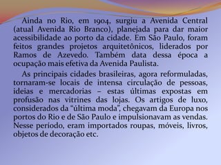 Ainda no Rio, em 1904, surgiu a Avenida Central
(atual Avenida Rio Branco), planejada para dar maior
acessibilidade ao porto da cidade. Em São Paulo, foram
feitos grandes projetos arquitetônicos, liderados por
Ramos de Azevedo. Também data dessa época a
ocupação mais efetiva da Avenida Paulista.
   As principais cidades brasileiras, agora reformuladas,
tornaram-se locais de intensa circulação de pessoas,
ideias e mercadorias – estas últimas expostas em
profusão nas vitrines das lojas. Os artigos de luxo,
considerados da “última moda”, chegavam da Europa nos
portos do Rio e de São Paulo e impulsionavam as vendas.
Nesse período, eram importados roupas, móveis, livros,
objetos de decoração etc.
 
