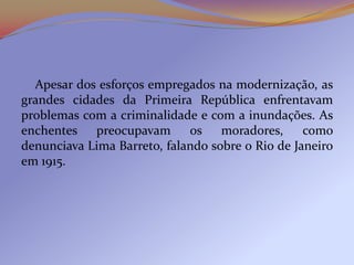 Apesar dos esforços empregados na modernização, as
grandes cidades da Primeira República enfrentavam
problemas com a criminalidade e com a inundações. As
enchentes preocupavam os moradores,               como
denunciava Lima Barreto, falando sobre o Rio de Janeiro
em 1915.
 