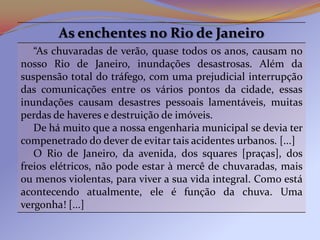 As enchentes no Rio de Janeiro
   “As chuvaradas de verão, quase todos os anos, causam no
nosso Rio de Janeiro, inundações desastrosas. Além da
suspensão total do tráfego, com uma prejudicial interrupção
das comunicações entre os vários pontos da cidade, essas
inundações causam desastres pessoais lamentáveis, muitas
perdas de haveres e destruição de imóveis.
   De há muito que a nossa engenharia municipal se devia ter
compenetrado do dever de evitar tais acidentes urbanos. [...]
   O Rio de Janeiro, da avenida, dos squares [praças], dos
freios elétricos, não pode estar à mercê de chuvaradas, mais
ou menos violentas, para viver a sua vida integral. Como está
acontecendo atualmente, ele é função da chuva. Uma
vergonha! [...]
 