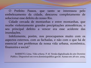 O Prefeito Passos, que tanto se interessou pelo
embelezamento da cidade, descurou completamente de
solucionar esse defeito do nosso Rio.
   Cidade cercada de montanhas e entre montanhas, que
recebe violentamente grandes precipitações atmosféricas, o
seu principal defeito a vencer era esse acidente das
inundações.
   Infelizmente, porém, nos preocupamos muito com os
aspectos externos, com as fachadas, e não com o que há de
essencial nos problemas da nossa vida urbana, econômica,
financeira e social.”

        BARRETO, Lima. Vida urbana. P. 18. Versão digitalizada do site Domínio
   Público. Disponível em www.dominiopublico.gov.br. Acesso em 28 nov. 2009.
 