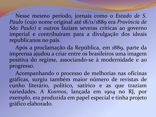 Nesse mesmo período, jornais como o Estado de S.
Paulo (cujo nome original até 18/11/1889 era Província de
São Paulo) e outros faziam severas críticas ao governo
imperial e contribuíram para a divulgação dos ideais
republicanos no país.
  Após a proclamação da República, em 1889, parte da
imprensa ajudou a criar entre os brasileiros uma imagem
positiva do regime, associando-se à modernidade e ao
progresso.
  Acompanhando o processo de melhorias nas oficinas
gráficas, surgiu também maior número de revistas de
cunho literário, político, satírico e as que traziam
variedades. A Kosmos, lançada em 1904 no RJ, por
exemplo, era produzida em papel especial e tinha projeto
gráfico elaborado.
 