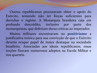 Outros republicanos procuravam obter o apoio do
Exército, temendo não ter forças suficientes para
derrubar o regime. A Monarquia brasileira caía em
profundo descrédito, inclusive por parte dos
monarquistas, que deferiam duras críticas ao imperador.
   Muitos militares encontravam no positivismo a
justificativa teórica para sua convicção de que o Exército
deveria ocupar papel de maior destaque na sociedade
brasileira. Associadas aos ideais republicanos, essas
noções fizeram numerosos adeptos na Escola Militar e
nos quartéis.
 