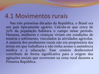 4.1 Movimentos rurais
   Nas três primeiras décadas da República, o Brasil era
um país tipicamente agrário. Calcula-se que cerca de
70% da população habitava o campo nesse período.
Homens, mulheres e crianças viviam em condições de
miséria e sofrimento, vinculados às atividades agrícolas.
A maioria dos produtores rurais não era proprietária das
terras em que trabalhava e não tinha acesso à assistência
médica e à educação. Esse cenário desfavorável
contribuiu de forma significativa para a origem das
agitações sociais que ocorreram na zona rural durante a
Primeira República.
 