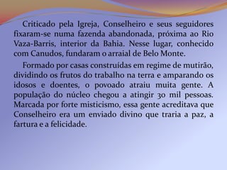 Criticado pela Igreja, Conselheiro e seus seguidores
fixaram-se numa fazenda abandonada, próxima ao Rio
Vaza-Barris, interior da Bahia. Nesse lugar, conhecido
com Canudos, fundaram o arraial de Belo Monte.
   Formado por casas construídas em regime de mutirão,
dividindo os frutos do trabalho na terra e amparando os
idosos e doentes, o povoado atraiu muita gente. A
população do núcleo chegou a atingir 30 mil pessoas.
Marcada por forte misticismo, essa gente acreditava que
Conselheiro era um enviado divino que traria a paz, a
fartura e a felicidade.
 