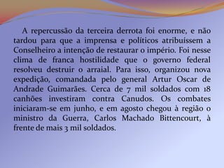 A repercussão da terceira derrota foi enorme, e não
tardou para que a imprensa e políticos atribuíssem a
Conselheiro a intenção de restaurar o império. Foi nesse
clima de franca hostilidade que o governo federal
resolveu destruir o arraial. Para isso, organizou nova
expedição, comandada pelo general Artur Oscar de
Andrade Guimarães. Cerca de 7 mil soldados com 18
canhões investiram contra Canudos. Os combates
iniciaram-se em junho, e em agosto chegou à região o
ministro da Guerra, Carlos Machado Bittencourt, à
frente de mais 3 mil soldados.
 