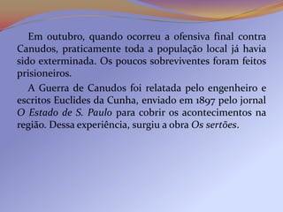 Em outubro, quando ocorreu a ofensiva final contra
Canudos, praticamente toda a população local já havia
sido exterminada. Os poucos sobreviventes foram feitos
prisioneiros.
   A Guerra de Canudos foi relatada pelo engenheiro e
escritos Euclides da Cunha, enviado em 1897 pelo jornal
O Estado de S. Paulo para cobrir os acontecimentos na
região. Dessa experiência, surgiu a obra Os sertões.
 