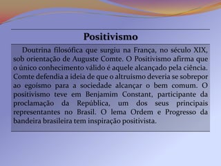 Positivismo
   Doutrina filosófica que surgiu na França, no século XIX,
sob orientação de Auguste Comte. O Positivismo afirma que
o único conhecimento válido é aquele alcançado pela ciência.
Comte defendia a ideia de que o altruísmo deveria se sobrepor
ao egoísmo para a sociedade alcançar o bem comum. O
positivismo teve em Benjamim Constant, participante da
proclamação da República, um dos seus principais
representantes no Brasil. O lema Ordem e Progresso da
bandeira brasileira tem inspiração positivista.
 