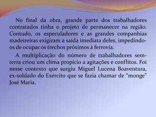 No final da obra, grande parte dos trabalhadores
contratados tinha o projeto de permanecer na região.
Contudo, os especuladores e as grandes companhias
madeireiras exigiram a saída imediata deles, impedindo-
os de ocupar os trechos próximos à ferrovia.
   A multiplicação do número de trabalhadores sem-
terra criou um clima propício a agitações e conflitos. Foi
nesse contexto que surgiu Miguel Lucena Boaventura,
ex-soldado do Exército que se fazia chamar de “monge”
José Maria.
 