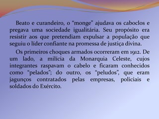 Beato e curandeiro, o “monge” ajudava os caboclos e
pregava uma sociedade igualitária. Seu propósito era
resistir aos que pretendiam expulsar a população que
seguiu o líder confiante na promessa de justiça divina.
   Os primeiros choques armados ocorreram em 1912. De
um lado, a milícia da Monarquia Celeste, cujos
integrantes raspavam o cabelo e ficaram conhecidos
como “pelados”; do outro, os “peludos”, que eram
jagunços contratados pelas empresas, policiais e
soldados do Exército.
 