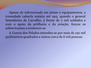 Apesar de inferiorizada em armas e equipamentos, a
irmandade cabocla resistiu até 1915, quando o general
Setembrino de Carvalho, à frente de 7 mil soldados e
com o apoio da artilharia e da aviação, forçou os
sobreviventes a renderem-se.
  A Guerra dos Pelados estendeu-se por mais de 250 mil
quilômetros quadrados e matou cerca de 6 mil pessoas.
 