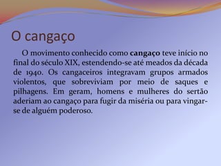 O cangaço
   O movimento conhecido como cangaço teve início no
final do século XIX, estendendo-se até meados da década
de 1940. Os cangaceiros integravam grupos armados
violentos, que sobreviviam por meio de saques e
pilhagens. Em geram, homens e mulheres do sertão
aderiam ao cangaço para fugir da miséria ou para vingar-
se de alguém poderoso.
 