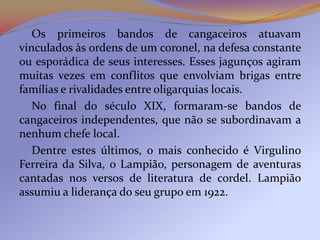 Os primeiros bandos de cangaceiros atuavam
vinculados às ordens de um coronel, na defesa constante
ou esporádica de seus interesses. Esses jagunços agiram
muitas vezes em conflitos que envolviam brigas entre
famílias e rivalidades entre oligarquias locais.
   No final do século XIX, formaram-se bandos de
cangaceiros independentes, que não se subordinavam a
nenhum chefe local.
   Dentre estes últimos, o mais conhecido é Virgulino
Ferreira da Silva, o Lampião, personagem de aventuras
cantadas nos versos de literatura de cordel. Lampião
assumiu a liderança do seu grupo em 1922.
 