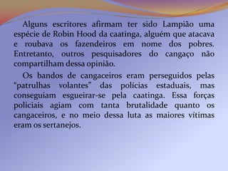 Alguns escritores afirmam ter sido Lampião uma
espécie de Robin Hood da caatinga, alguém que atacava
e roubava os fazendeiros em nome dos pobres.
Entretanto, outros pesquisadores do cangaço não
compartilham dessa opinião.
  Os bandos de cangaceiros eram perseguidos pelas
“patrulhas volantes” das polícias estaduais, mas
conseguiam esgueirar-se pela caatinga. Essa forças
policiais agiam com tanta brutalidade quanto os
cangaceiros, e no meio dessa luta as maiores vítimas
eram os sertanejos.
 