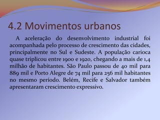 4.2 Movimentos urbanos
  A aceleração do desenvolvimento industrial foi
acompanhada pelo processo de crescimento das cidades,
principalmente no Sul e Sudeste. A população carioca
quase triplicou entre 1900 e 1920, chegando a mais de 1,4
milhão de habitantes. São Paulo passou de 40 mil para
889 mil e Porto Alegre de 74 mil para 256 mil habitantes
no mesmo período. Belém, Recife e Salvador também
apresentaram crescimento expressivo.
 
