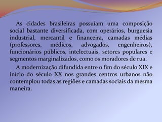 As cidades brasileiras possuíam uma composição
social bastante diversificada, com operários, burguesia
industrial, mercantil e financeira, camadas médias
(professores, médicos, advogados, engenheiros),
funcionários públicos, intelectuais, setores populares e
segmentos marginalizados, como os moradores de rua.
   A modernização difundida entre o fim do século XIX e
início do século XX nos grandes centros urbanos não
contemplou todas as regiões e camadas sociais da mesma
maneira.
 