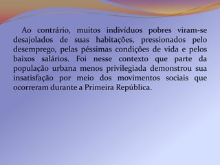 Ao contrário, muitos indivíduos pobres viram-se
desajolados de suas habitações, pressionados pelo
desemprego, pelas péssimas condições de vida e pelos
baixos salários. Foi nesse contexto que parte da
população urbana menos privilegiada demonstrou sua
insatisfação por meio dos movimentos sociais que
ocorreram durante a Primeira República.
 