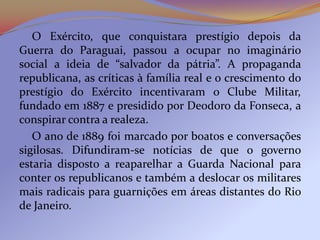 O Exército, que conquistara prestígio depois da
Guerra do Paraguai, passou a ocupar no imaginário
social a ideia de “salvador da pátria”. A propaganda
republicana, as críticas à família real e o crescimento do
prestígio do Exército incentivaram o Clube Militar,
fundado em 1887 e presidido por Deodoro da Fonseca, a
conspirar contra a realeza.
   O ano de 1889 foi marcado por boatos e conversações
sigilosas. Difundiram-se notícias de que o governo
estaria disposto a reaparelhar a Guarda Nacional para
conter os republicanos e também a deslocar os militares
mais radicais para guarnições em áreas distantes do Rio
de Janeiro.
 