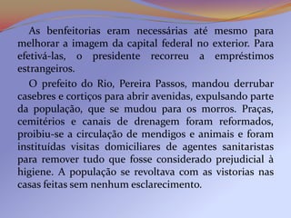 As benfeitorias eram necessárias até mesmo para
melhorar a imagem da capital federal no exterior. Para
efetivá-las, o presidente recorreu a empréstimos
estrangeiros.
   O prefeito do Rio, Pereira Passos, mandou derrubar
casebres e cortiços para abrir avenidas, expulsando parte
da população, que se mudou para os morros. Praças,
cemitérios e canais de drenagem foram reformados,
proibiu-se a circulação de mendigos e animais e foram
instituídas visitas domiciliares de agentes sanitaristas
para remover tudo que fosse considerado prejudicial à
higiene. A população se revoltava com as vistorias nas
casas feitas sem nenhum esclarecimento.
 
