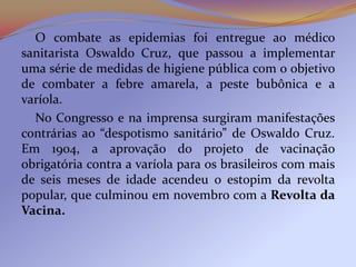 O combate as epidemias foi entregue ao médico
sanitarista Oswaldo Cruz, que passou a implementar
uma série de medidas de higiene pública com o objetivo
de combater a febre amarela, a peste bubônica e a
varíola.
  No Congresso e na imprensa surgiram manifestações
contrárias ao “despotismo sanitário” de Oswaldo Cruz.
Em 1904, a aprovação do projeto de vacinação
obrigatória contra a varíola para os brasileiros com mais
de seis meses de idade acendeu o estopim da revolta
popular, que culminou em novembro com a Revolta da
Vacina.
 