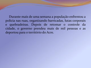 Durante mais de uma semana a população enfrentou a
polícia nas ruas, organizando barricadas, lutas corporais
e quebradeiras. Depois de retomar o controle da
cidade, o governo prendeu mais de mil pessoas e as
deportou para o território do Acre.
 