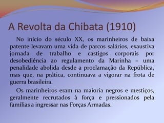A Revolta da Chibata (1910)
   No início do século XX, os marinheiros de baixa
patente levavam uma vida de parcos salários, exaustiva
jornada de trabalho e castigos corporais por
desobediência ao regulamento da Marinha – uma
penalidade abolida desde a proclamação da República,
mas que, na prática, continuava a vigorar na frota de
guerra brasileira.
   Os marinheiros eram na maioria negros e mestiços,
geralmente recrutados à força e pressionados pela
famílias a ingressar nas Forças Armadas.
 