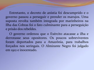 Entretanto, o decreto de anistia foi descumprido e o
governo passou a perseguir e prender os marujos. Uma
suposta revolta também integrada por marinheiros na
Ilha das Cobras foi o fato culminante para a perseguição
e prisão dos rebeldes.
   O governo ordenou que o Exército atacasse a ilha e
derrotasse seus opositores. Os poucos sobreviventes
foram deportados para a Amazônia, para trabalhos
forçados nos seringais. O Almirante Negro foi julgado
em 1912 e inocentado.
 