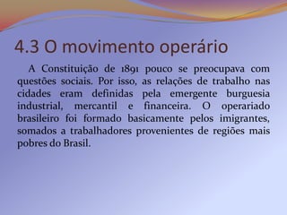 4.3 O movimento operário
   A Constituição de 1891 pouco se preocupava com
questões sociais. Por isso, as relações de trabalho nas
cidades eram definidas pela emergente burguesia
industrial, mercantil e financeira. O operariado
brasileiro foi formado basicamente pelos imigrantes,
somados a trabalhadores provenientes de regiões mais
pobres do Brasil.
 