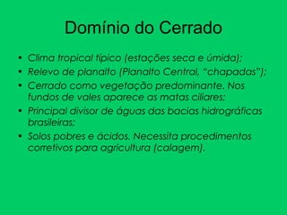 Domínio do Cerrado
• Clima tropical típico (estações seca e úmida);
• Relevo de planalto (Planalto Central, “chapadas”);
• Cerrado como vegetação predominante. Nos
fundos de vales aparece as matas ciliares;
• Principal divisor de águas das bacias hidrográficas
brasileiras;
• Solos pobres e ácidos. Necessita procedimentos
corretivos para agricultura (calagem).
 