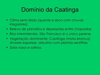 Domínio da Caatinga
• Clima semi-árido (quente e seco com chuvas
irregulares);
• Relevo de planaltos e depressões entre chapadas;
• Rios intermitentes. São Francisco é o único perene.
• Vegetação dominante: Caatinga (mata branca).
Árvores esparsas, arbustos com plantas xerófitas.
• Solos rasos e salinos.
 