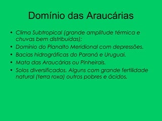Domínio das Araucárias
• Clima Subtropical (grande amplitude térmica e
chuvas bem distribuídas);
• Domínio do Planalto Meridional com depressões.
• Bacias hidrográficas do Paraná e Uruguai.
• Mata das Araucárias ou Pinheirais.
• Solos diversificados. Alguns com grande fertilidade
natural (terra roxa) outros pobres e ácidos.
 