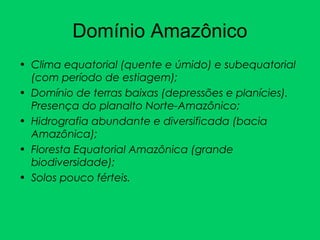 Domínio Amazônico
• Clima equatorial (quente e úmido) e subequatorial
(com período de estiagem);
• Domínio de terras baixas (depressões e planícies).
Presença do planalto Norte-Amazônico;
• Hidrografia abundante e diversificada (bacia
Amazônica);
• Floresta Equatorial Amazônica (grande
biodiversidade);
• Solos pouco férteis.
 