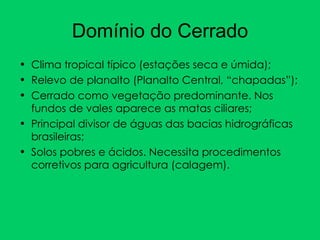Domínio do Cerrado Clima tropical típico (estações seca e úmida); Relevo de planalto (Planalto Central, “chapadas”); Cerrado como vegetação predominante. Nos fundos de vales aparece as matas ciliares; Principal divisor de águas das bacias hidrográficas brasileiras; Solos pobres e ácidos. Necessita procedimentos corretivos para agricultura (calagem). 