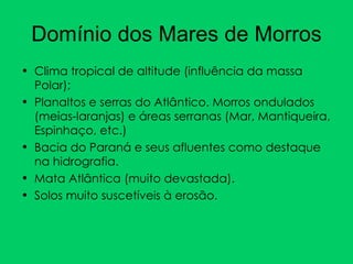 Domínio dos Mares de Morros Clima tropical de altitude (influência da massa Polar); Planaltos e serras do Atlântico. Morros ondulados (meias-laranjas) e áreas serranas (Mar, Mantiqueira, Espinhaço, etc.) Bacia do Paraná e seus afluentes como destaque na hidrografia.  Mata Atlântica (muito devastada). Solos muito suscetíveis à erosão. 