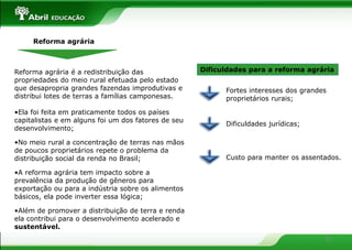Reforma agrária



Reforma agrária é a redistribuição das               Dificuldades para a reforma agrária
propriedades do meio rural efetuada pelo estado
que desapropria grandes fazendas improdutivas e            Fortes interesses dos grandes
distribui lotes de terras a famílias camponesas.           proprietários rurais;

•Ela foi feita em praticamente todos os países
capitalistas e em alguns foi um dos fatores de seu
                                                           Dificuldades jurídicas;
desenvolvimento;

•No meio rural a concentração de terras nas mãos
de poucos proprietários repete o problema da
distribuição social da renda no Brasil;                    Custo para manter os assentados.

•A reforma agrária tem impacto sobre a
prevalência da produção de gêneros para
exportação ou para a indústria sobre os alimentos
básicos, ela pode inverter essa lógica;

•Além de promover a distribuição de terra e renda
ela contribui para o desenvolvimento acelerado e
sustentável.
                                                                                       10
 