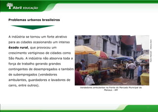 Problemas urbanos brasileiros




A indústria se tornou um forte atrativo




                                                                                                           Pedro Matinelli – Editora Abril
para as cidades ocasionando um intenso
êxodo rural, que provocou um
crescimento vertiginoso de cidades como
São Paulo. A indústria não absorvia toda a
força de trabalho gerando grandes
contingentes de desempregados e também
de subempregados (vendedores
ambulantes, guardadores e lavadores de
carro, entre outros).
                                             Vendedores ambulantes na frente do Mercado Municipal de
                                                                 Manaus - AM




                                                                                                       3
 