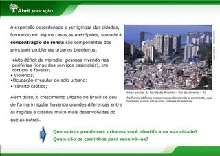 A expansão desordenada e vertiginosa das cidades,




                                                                                                                  Oscar Cabral – Editora Abril
formando em alguns casos as metrópoles, somada à
concentração de renda são componentes dos
principais problemas urbanos brasileiros:

 •Alto déficit de moradia: pessoas vivendo nas
 periferias (longe dos serviços essenciais), em
 cortiços e favelas;
• Violência;
•Ocupação irregular do solo urbano;
•Trânsito caótico;
                                                      Vista parcial da favela da Rocinha– Rio de Janeiro – RJ
Além disso, o crescimento urbano no Brasil se deu     Ao fundo edifícios modernos evidenciando o contraste, que
                                                      também ocorre em outras cidades brasileiras.
de forma irregular havendo grandes diferenças entre
as regiões e cidades muito mais desenvolvidas do
que as outras.

                    Que outros problemas urbanos você identifica na sua cidade?
                    Quais são os caminhos para resolvê-los?

                                                                                                            4
 