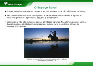 O Espaço Rural
• O espaço rural diz respeito ao campo, e a todas as áreas onde não há cidades nem vilas;

• Não se deve confundir rural com agrário. Rural se refere ao não urbano e agrário às
  atividades primárias: agricultura, pecuária e extrativismo;

• Neste espaço não são realizadas apenas atividades agrárias. Nas últimas décadas vem se
  diversificando as atividades: hotéis fazenda, turismo rural e ecológico, clínicas de
  repouso, entre outras.




                                                                                        Ana Araújo – Editora Abril
                        Capataz da Fazenda Rio Vermelho, tocando berrante - região do
                                       Pantanal Mato-Grossense - MS

                                                                                                                     6
 