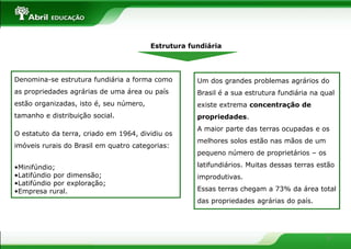 Estrutura fundiária




Denomina-se estrutura fundiária a forma como         Um dos grandes problemas agrários do
as propriedades agrárias de uma área ou país         Brasil é a sua estrutura fundiária na qual
estão organizadas, isto é, seu número,               existe extrema concentração de
tamanho e distribuição social.                       propriedades.
                                                     A maior parte das terras ocupadas e os
O estatuto da terra, criado em 1964, dividiu os
                                                     melhores solos estão nas mãos de um
imóveis rurais do Brasil em quatro categorias:
                                                     pequeno número de proprietários – os

•Minifúndio;                                         latifundiários. Muitas dessas terras estão
•Latifúndio por dimensão;                            improdutivas.
•Latifúndio por exploração;
•Empresa rural.                                      Essas terras chegam a 73% da área total
                                                     das propriedades agrárias do país.




                                                                                            9
 